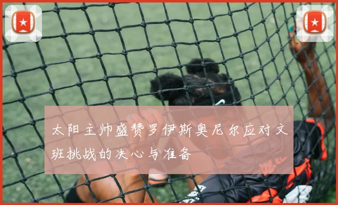 太阳主帅盛赞罗伊斯奥尼尔应对文班挑战的决心与准备
