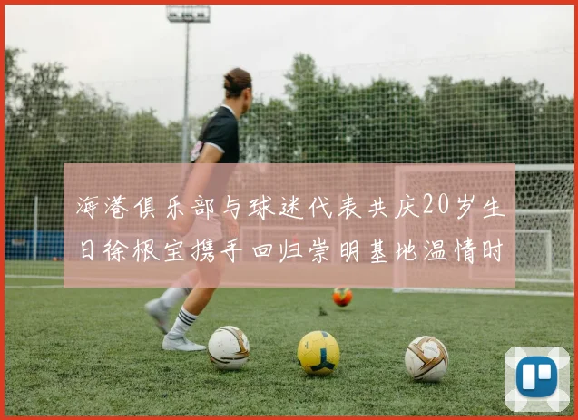 海港俱乐部与球迷代表共庆20岁生日徐根宝携手回归崇明基地温情时刻