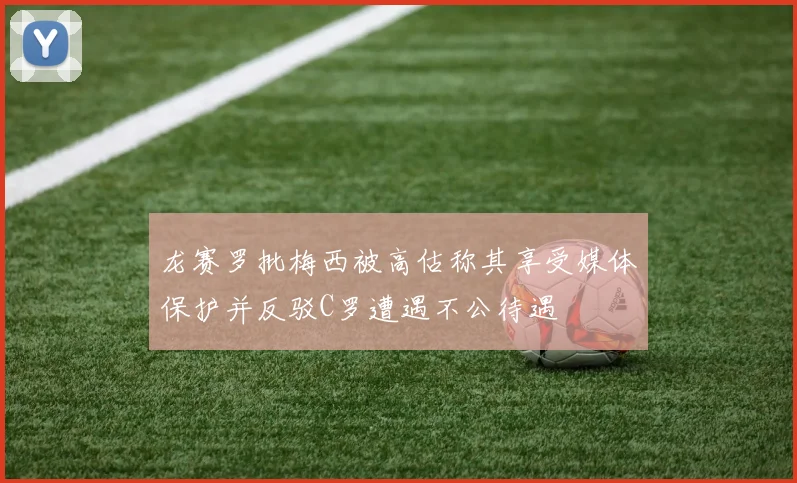 龙赛罗批梅西被高估称其享受媒体保护并反驳C罗遭遇不公待遇