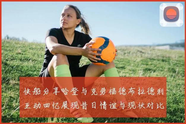 快船分享哈登与克劳福德布拉德利互动回忆展现昔日情谊与现状对比
