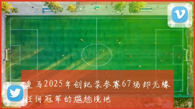 皇马2025年创纪录参赛67场却无缘任何冠军的尴尬境地