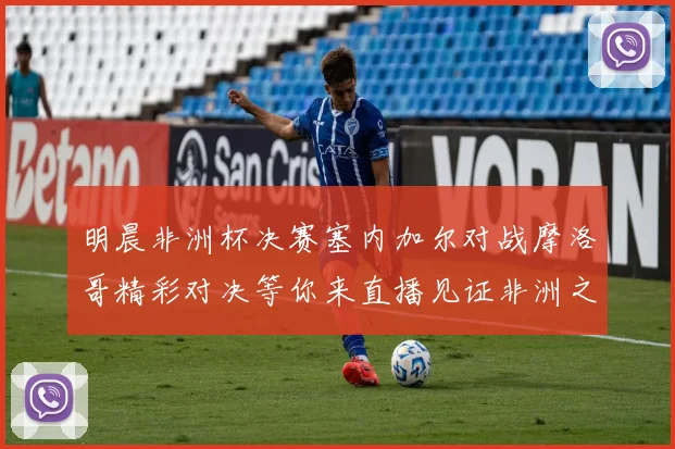 明晨非洲杯决赛塞内加尔对战摩洛哥精彩对决等你来直播见证非洲之王的诞生