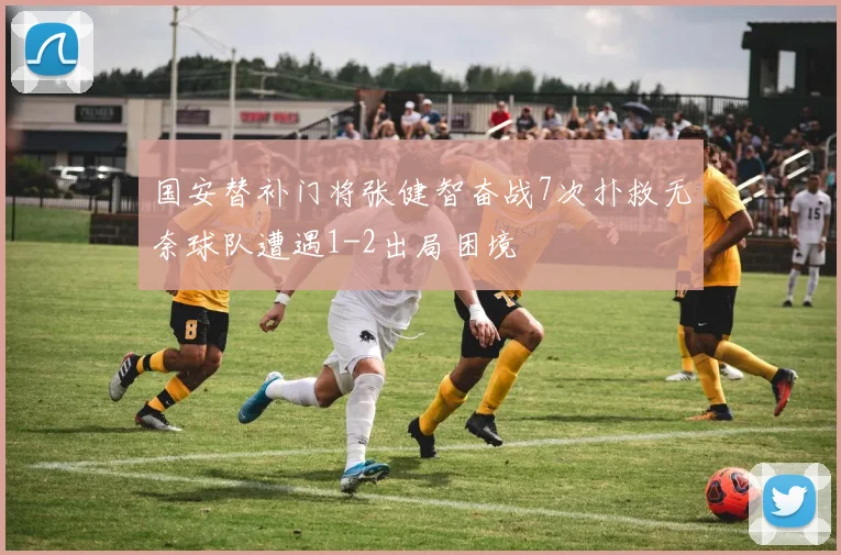 国安替补门将张健智奋战7次扑救无奈球队遭遇1-2出局困境