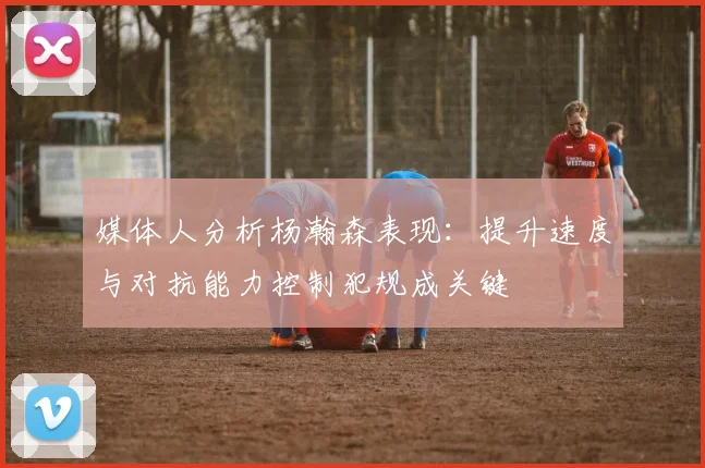媒体人分析杨瀚森表现：提升速度与对抗能力控制犯规成关键