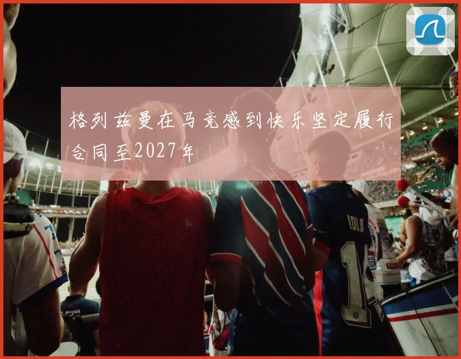 格列兹曼在马竞感到快乐坚定履行合同至2027年
