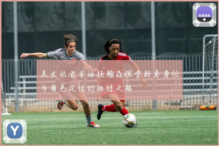 美女记者专访杨瀚森探索新秀身份与角色定位的独特之路