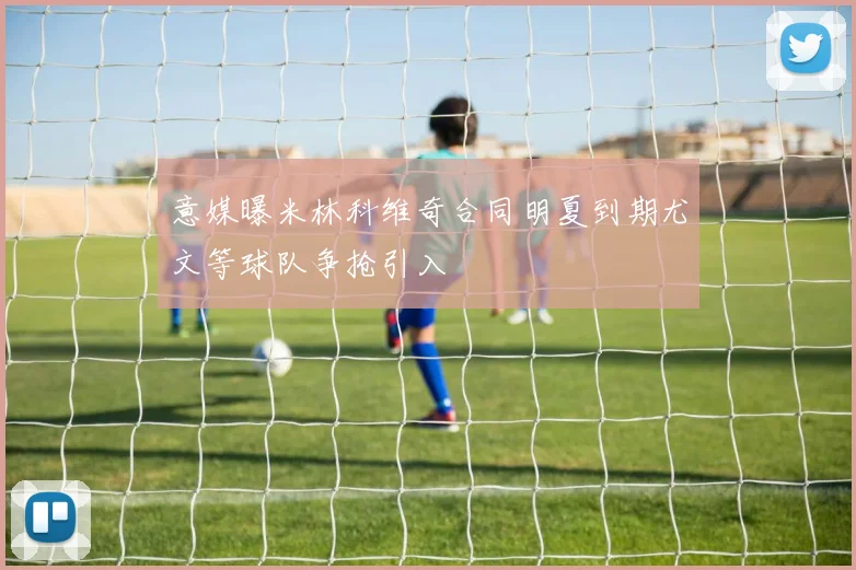 意媒曝米林科维奇合同明夏到期尤文等球队争抢引入