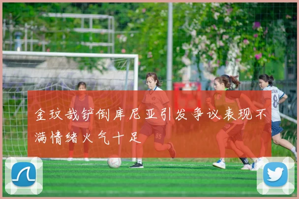 金玟哉铲倒库尼亚引发争议表现不满情绪火气十足
