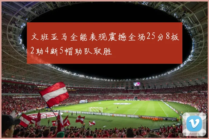 文班亚马全能表现震撼全场25分8板2助4断5帽助队取胜