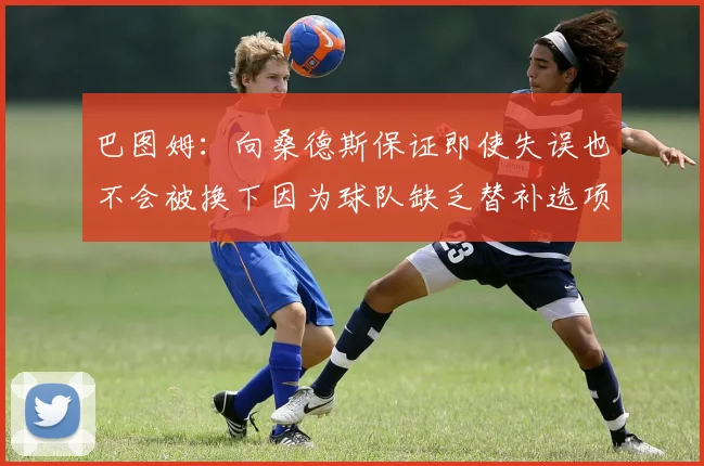 巴图姆：向桑德斯保证即使失误也不会被换下因为球队缺乏替补选项
