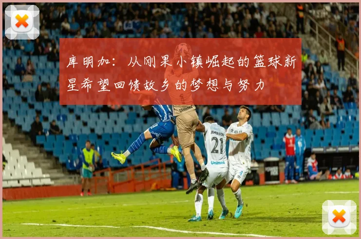 库明加：从刚果小镇崛起的篮球新星希望回馈故乡的梦想与努力