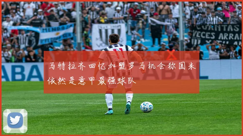 马特拉齐回忆加盟罗马机会称国米依然是意甲最强球队