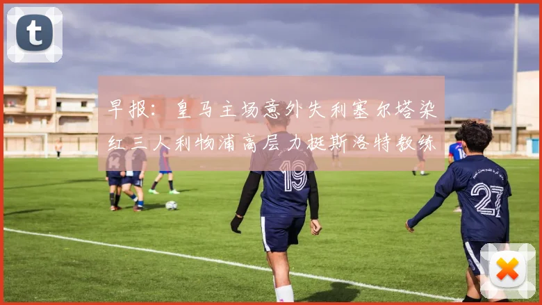 早报：皇马主场意外失利塞尔塔染红三人利物浦高层力挺斯洛特教练