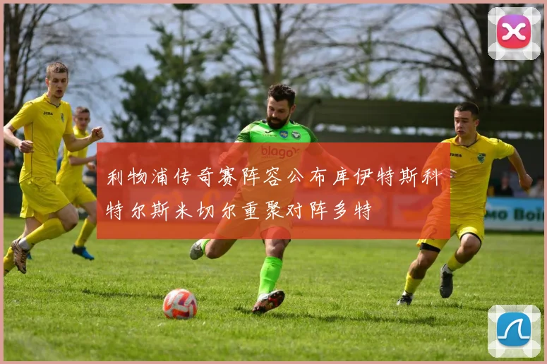 利物浦传奇赛阵容公布库伊特斯科特尔斯米切尔重聚对阵多特