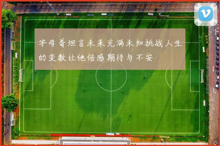 字母哥坦言未来充满未知挑战人生的变数让他倍感期待与不安