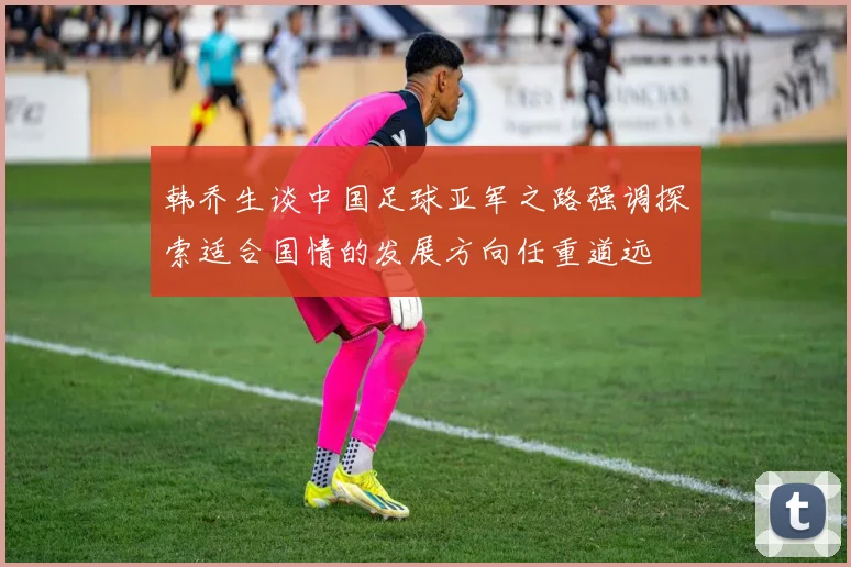 韩乔生谈中国足球亚军之路强调探索适合国情的发展方向任重道远