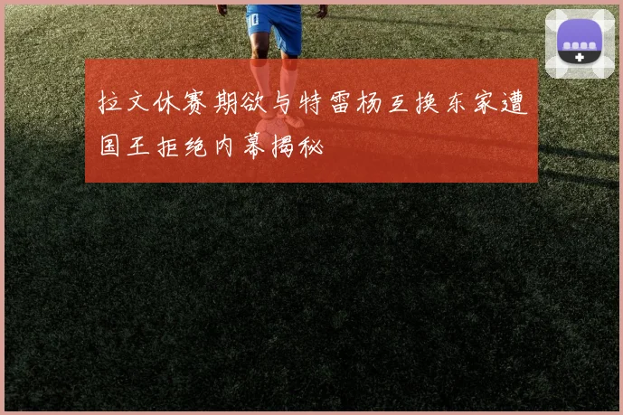 拉文休赛期欲与特雷杨互换东家遭国王拒绝内幕揭秘