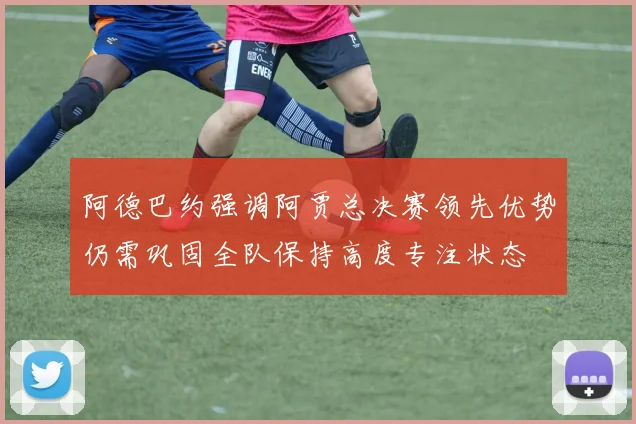 阿德巴约强调阿贾总决赛领先优势仍需巩固全队保持高度专注状态