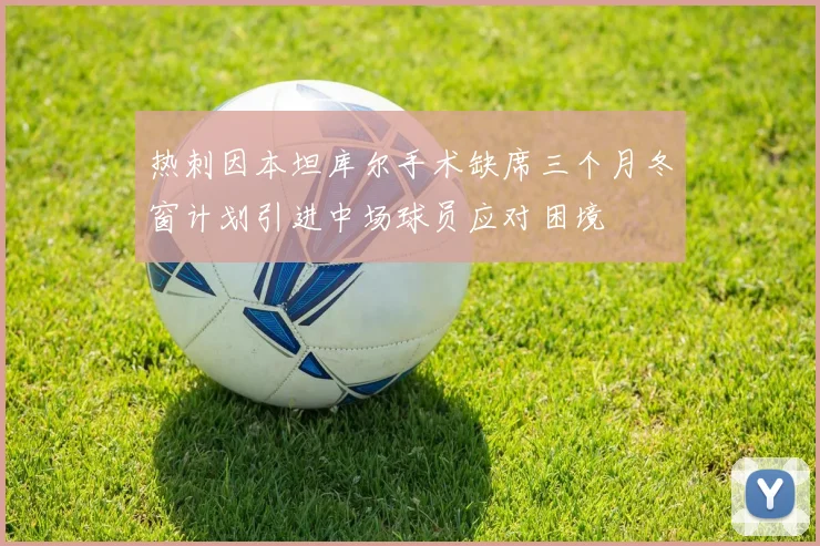 热刺因本坦库尔手术缺席三个月冬窗计划引进中场球员应对困境