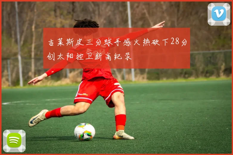 吉莱斯皮三分球手感火热砍下28分创太阳控卫新高纪录