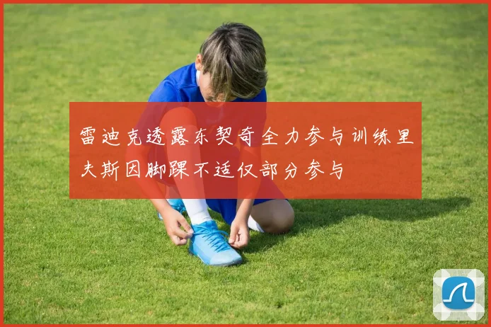 雷迪克透露东契奇全力参与训练里夫斯因脚踝不适仅部分参与