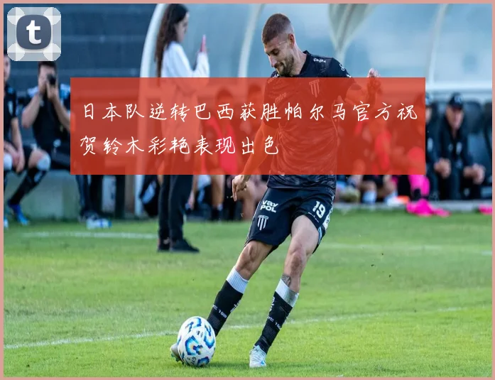 日本队逆转巴西获胜帕尔马官方祝贺铃木彩艳表现出色