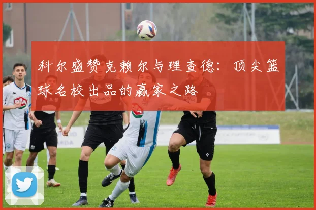 科尔盛赞克赖尔与理查德：顶尖篮球名校出品的赢家之路
