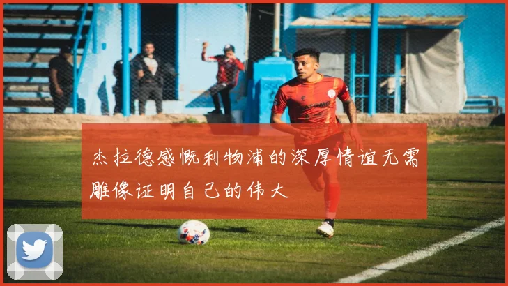 杰拉德感慨利物浦的深厚情谊无需雕像证明自己的伟大