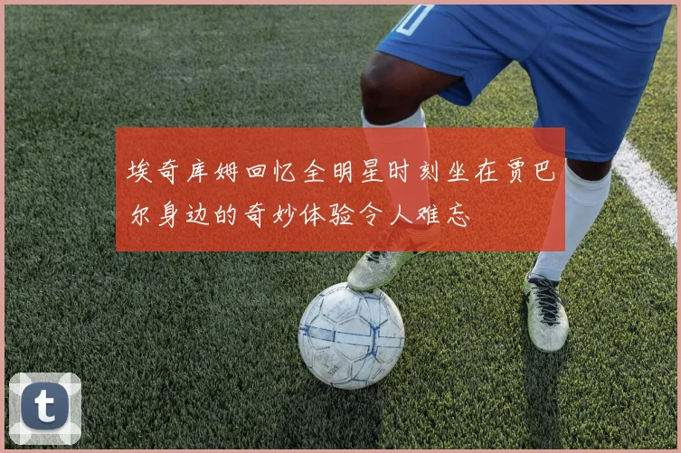 埃奇库姆回忆全明星时刻坐在贾巴尔身边的奇妙体验令人难忘