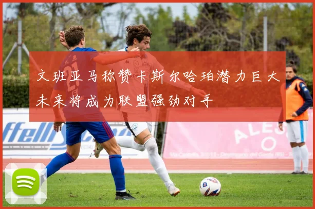 文班亚马称赞卡斯尔哈珀潜力巨大未来将成为联盟强劲对手
