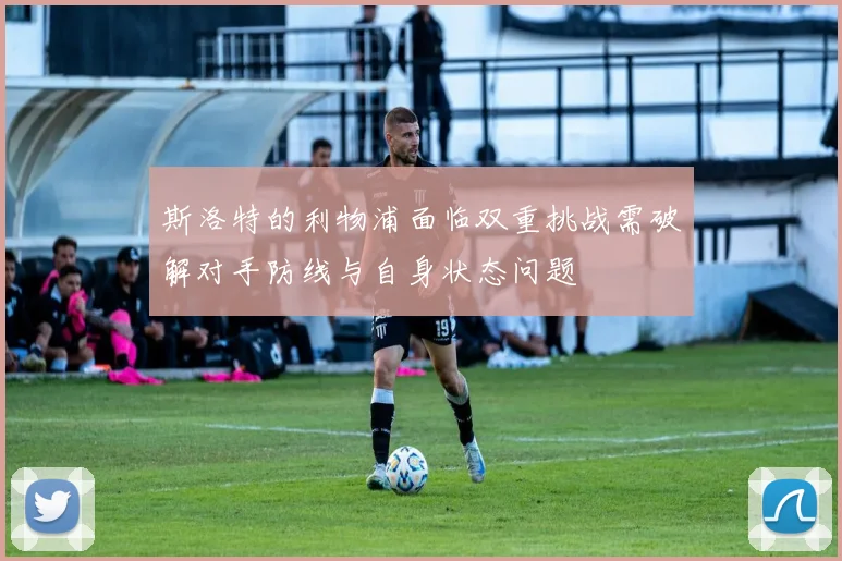 斯洛特的利物浦面临双重挑战需破解对手防线与自身状态问题