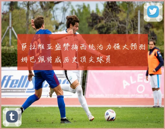 萨拉维亚盛赞梅西统治力强大预测姆巴佩将成历史顶尖球员