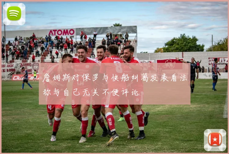 詹姆斯对保罗与快船纠葛发表看法称与自己无关不便评论